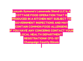 Leeyah Symone s Lemonade Stand LLC Is A COTTAGE FOOD OPERATION THAT IS PRODUCED IN A KITCHEN NOT SUBJECT TO GOVERNMENT INSPECTIONS AND MAY CONTAIN COMMON FOOD ALLERGENS IF YOU HAVE ANY CONCERNS CONTACT YOUR LOCAL HEALTH DEPARTMENT REGISTRATION CFO 137 Champaign County Illinois